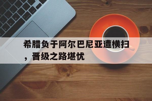 包含希腊负于阿尔巴尼亚遭横扫,晋级之路堪忧的词条