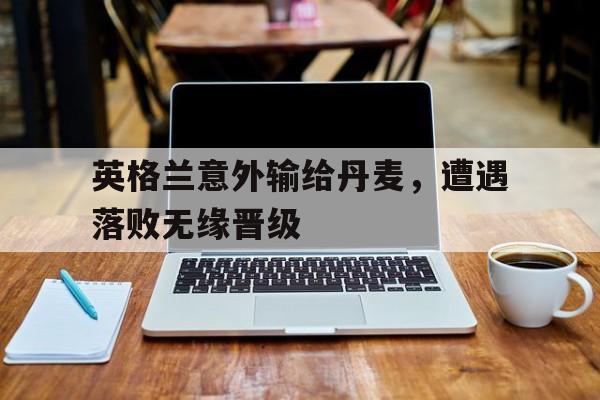 英格兰意外输给丹麦,遭遇落败无缘晋级的简单介绍