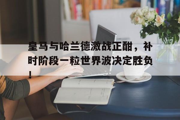 皇马与哈兰德激战正酣，补时阶段一粒世界波决定胜负！