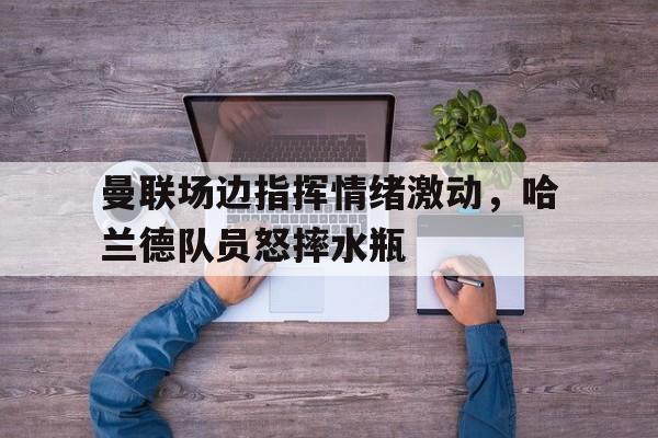 曼联场边指挥情绪激动，哈兰德队员怒摔水瓶